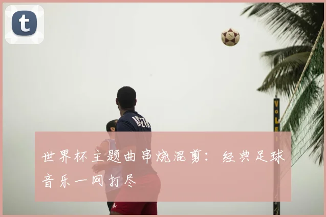 世界杯主题曲串烧混剪:经典足球音乐一网打尽