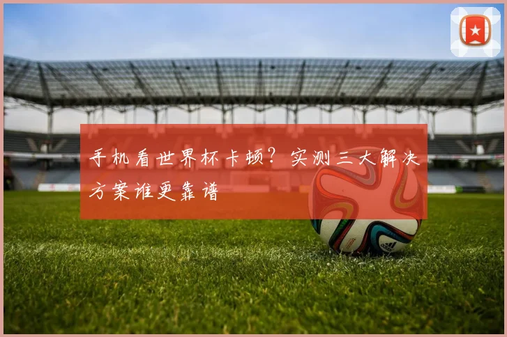 手机看世界杯卡顿？实测三大解决方案谁更靠谱