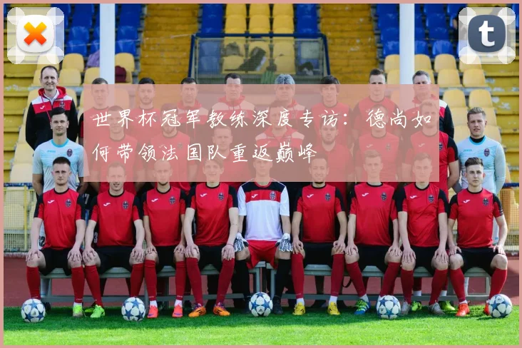 世界杯冠军教练深度专访：德尚如何带领法国队重返巅峰