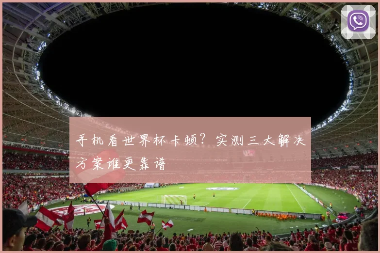 手机看世界杯卡顿？实测三大解决方案谁更靠谱