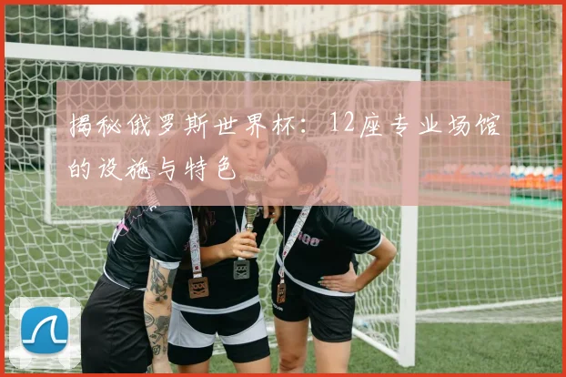 揭秘俄罗斯世界杯：12座专业场馆的设施与特色