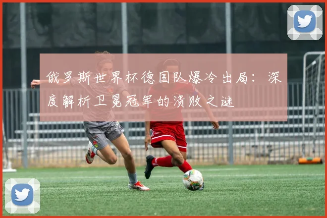 俄罗斯世界杯德国队爆冷出局：深度解析卫冕冠军的溃败之谜