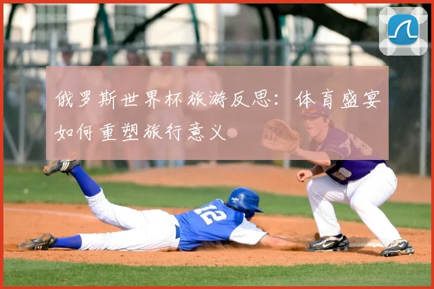 俄罗斯世界杯旅游反思：体育盛宴如何重塑旅行意义