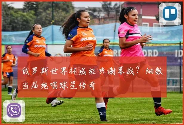 俄罗斯世界杯成经典谢幕战？细数当届绝唱球星传奇