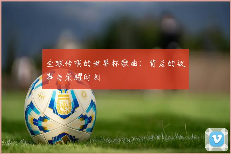 全球传唱的世界杯歌曲：背后的故事与荣耀时刻