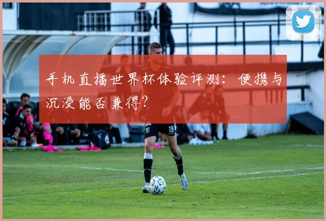 手机直播世界杯体验评测：便携与沉浸能否兼得？