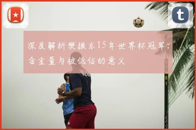 深度解析樊振东15年世界杯冠军：含金量与被低估的意义