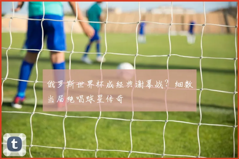 俄罗斯世界杯成经典谢幕战？细数当届绝唱球星传奇