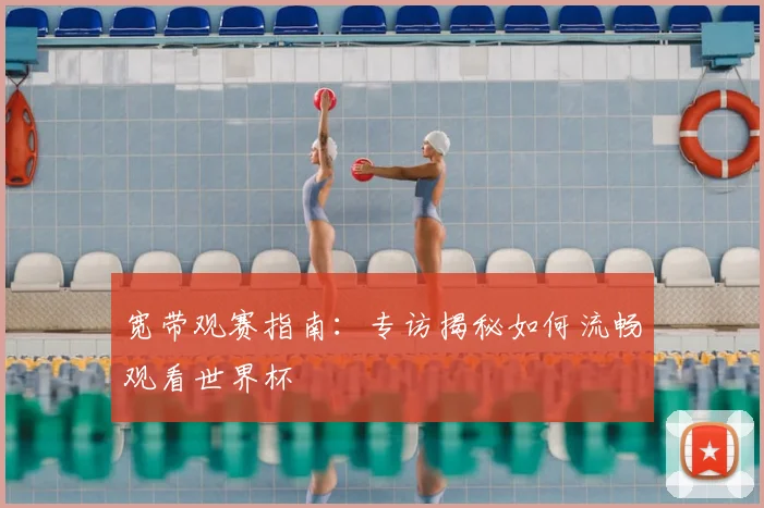 宽带观赛指南：专访揭秘如何流畅观看世界杯